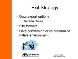 Exit Strategy
• Data export options
  – Quicken Online
• File formats
• Data conversion or re-creation of
  native environment




                         April 11-13, 2011
                        www.techshow.com
 