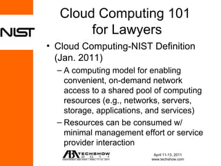 Cloud Computing 101
       for Lawyers
• Cloud Computing-NIST Definition
  (Jan. 2011)
  – A computing model for enabling
    convenient, on-demand network
    access to a shared pool of computing
    resources (e.g., networks, servers,
    storage, applications, and services)
  – Resources can be consumed w/
    minimal management effort or service
    provider interaction
                           April 11-13, 2011
                          www.techshow.com
 