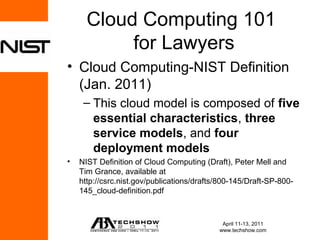 Cloud Computing 101
           for Lawyers
• Cloud Computing-NIST Definition
  (Jan. 2011)
     – This cloud model is composed of five
       essential characteristics, three
       service models, and four
       deployment models
•   NIST Definition of Cloud Computing (Draft), Peter Mell and
    Tim Grance, available at
    http://csrc.nist.gov/publications/drafts/800-145/Draft-SP-800-
    145_cloud-definition.pdf



                                             April 11-13, 2011
                                            www.techshow.com
 