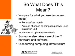 So What Does This
          Mean?
• You pay for what you use (economic
  model)
  – Per user/per month
  – Amount of space or computing power used
    in a given unit
  – Number of uploads/downloads
• Someone else takes care of the IT
  hardware and software
• Outsourcing computing infrastructure

                             April 11-13, 2011
                            www.techshow.com
 