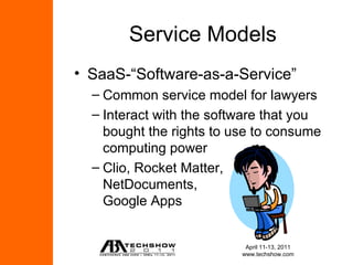 Service Models
• SaaS-“Software-as-a-Service”
  – Common service model for lawyers
  – Interact with the software that you
    bought the rights to use to consume
    computing power
  – Clio, Rocket Matter,
    NetDocuments,
    Google Apps


                           April 11-13, 2011
                          www.techshow.com
 