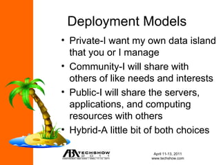 Deployment Models
• Private-I want my own data island
  that you or I manage
• Community-I will share with
  others of like needs and interests
• Public-I will share the servers,
  applications, and computing
  resources with others
• Hybrid-A little bit of both choices

                      April 11-13, 2011
                     www.techshow.com
 
