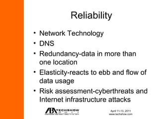 Reliability
• Network Technology
• DNS
• Redundancy-data in more than
  one location
• Elasticity-reacts to ebb and flow of
  data usage
• Risk assessment-cyberthreats and
  Internet infrastructure attacks
                          April 11-13, 2011
                         www.techshow.com
 