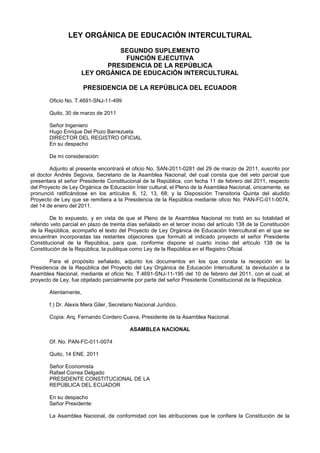 LEY ORGÁNICA DE EDUCACIÓN INTERCULTURAL

                               SEGUNDO SUPLEMENTO
                                 FUNCIÓN EJECUTIVA
                            PRESIDENCIA DE LA REPÚBLICA
                      LEY ORGÁNICA DE EDUCACIÓN INTERCULTURAL

                       PRESIDENCIA DE LA REPÚBLICA DEL ECUADOR
        Oficio No. T.4691-SNJ-11-499

        Quito, 30 de marzo de 2011

        Señor Ingeniero
        Hugo Enrique Del Pozo Barrezueta
        DIRECTOR DEL REGISTRO OFICIAL
        En su despacho

        De mi consideración:

        Adjunto al presente encontrará el oficio No. SAN-2011-0281 del 29 de marzo de 2011, suscrito por
el doctor Andrés Segovia, Secretario de la Asamblea Nacional, del cual consta que del veto parcial que
presentara el señor Presidente Constitucional de la República, con fecha 11 de febrero del 2011, respecto
del Proyecto de Ley Orgánica de Educación Ínter cultural, el Pleno de la Asamblea Nacional, únicamente, se
pronunció ratificándose en los artículos 6, 12, 13, 68; y la Disposición Transitoria Quinta del aludido
Proyecto de Ley que se remitiera a la Presidencia de la República mediante oficio No. PAN-FC-011-0074,
del 14 de enero del 2011.

        De lo expuesto, y en vista de que el Pleno de la Asamblea Nacional no trató en su totalidad el
referido veto parcial en plazo de treinta días señalado en el tercer inciso del artículo 138 de la Constitución
de la República, acompaño el texto del Proyecto de Ley Orgánica de Educación Intercultural en el que se
encuentran incorporadas las restantes objeciones que formuló al indicado proyecto el señor Presidente
Constitucional de la República, para que, conforme dispone el cuarto inciso del artículo 138 de la
Constitución de la República, la publique como Ley de la República en el Registro Oficial.

       Para el propósito señalado, adjunto los documentos en los que consta la recepción en la
Presidencia de la República del Proyecto del Ley Orgánica de Educación Intercultural; la devolución a la
Asamblea Nacional, mediante el oficio No. T.4691-SNJ-11-195 del 10 de febrero del 2011, con el cual, el
proyecto de Ley, fue objetado parcialmente por parte del señor Presidente Constitucional de la República.

        Atentamente,

        f.) Dr. Alexis Mera Giler, Secretario Nacional Jurídico.

        Copia: Arq. Fernando Cordero Cueva, Presidente de la Asamblea Nacional.

                                           ASAMBLEA NACIONAL

        Of. No. PAN-FC-011-0074

        Quito, 14 ENE. 2011

        Señor Economista
        Rafael Correa Delgado
        PRESIDENTE CONSTITUCIONAL DE LA
        REPÚBLICA DEL ECUADOR

        En su despacho
        Señor Presidente:

        La Asamblea Nacional, de conformidad con las atribuciones que le confiere la Constitución de la
 
