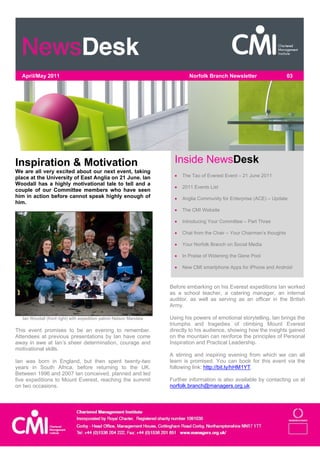 April/May 2011                                                             Norfolk Branch Newsletter                     03




Inspiration & Motivation                                              Inside NewsDesk
We are all very excited about our next event, taking
place at the University of East Anglia on 21 June. Ian                   The Tao of Everest Event – 21 June 2011
Woodall has a highly motivational tale to tell and a
                                                                         2011 Events List
couple of our Committee members who have seen
him in action before cannot speak highly enough of                       Anglia Community for Enterprise (ACE) – Update
him.
                                                                         The CMI Website

                                                                         Introducing Your Committee – Part Three

                                                                         Chat from the Chair – Your Chairman’s thoughts

                                                                         Your Norfolk Branch on Social Media

                                                                         In Praise of Widening the Gene Pool

                                                                         New CMI smartphone Apps for iPhone and Android



                                                                    Before embarking on his Everest expeditions Ian worked
                                                                    as a school teacher, a catering manager, an internal
                                                                    auditor, as well as serving as an officer in the British
                                                                    Army.

  Ian Woodall (front right) with expedition patron Nelson Mandela   Using his powers of emotional storytelling, Ian brings the
                                                                    triumphs and tragedies of climbing Mount Everest
This event promises to be an evening to remember.                   directly to his audience, showing how the insights gained
Attendees at previous presentations by Ian have come                on the mountain can reinforce the principles of Personal
away in awe at Ian’s sheer determination, courage and               Inspiration and Practical Leadership.
motivational skills.
                                                                    A stirring and inspiring evening from which we can all
Ian was born in England, but then spent twenty-two                  learn is promised. You can book for this event via the
years in South Africa, before returning to the UK.                  following link: http://bit.ly/hHM1YT.
Between 1996 and 2007 Ian conceived, planned and led
five expeditions to Mount Everest, reaching the summit              Further information is also available by contacting us at
on two occasions.                                                   norfolk.branch@managers.org.uk.
 