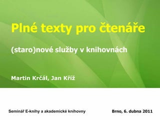 Plné texty pro čtenáře(staro)nové služby v knihovnách Martin Krčál, Jan Kříž Seminář E-knihy a akademické knihovny Brno, 6. dubna 2011 