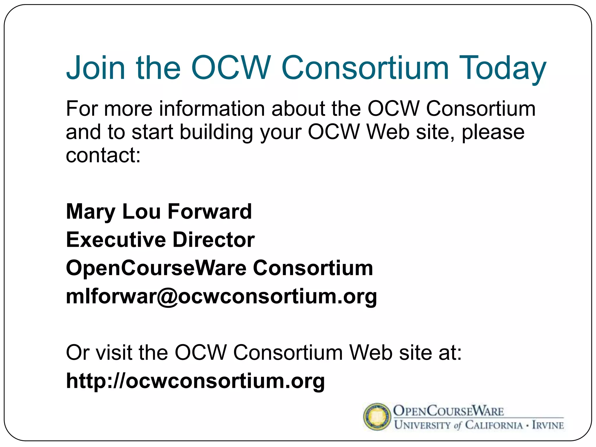 Join the OCW Consortium Today
For more information about the OCW Consortium
and to start building your OCW Web site, please
contact:

Mary Lou Forward
Executive Director
OpenCourseWare Consortium
mlforwar@ocwconsortium.org

Or visit the OCW Consortium Web site at:
http://ocwconsortium.org
 