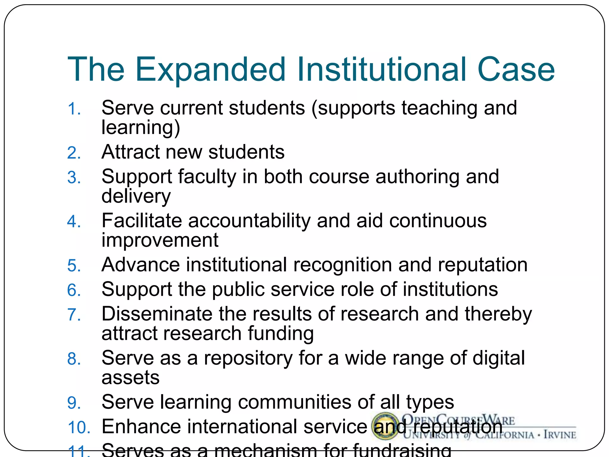 The Expanded Institutional Case
1.    Serve current students (supports teaching and
      learning)
2.    Attract new students
3.    Support faculty in both course authoring and
      delivery
4.    Facilitate accountability and aid continuous
      improvement
5.    Advance institutional recognition and reputation
6.    Support the public service role of institutions
7.    Disseminate the results of research and thereby
      attract research funding
8.    Serve as a repository for a wide range of digital
      assets
9.    Serve learning communities of all types
10.   Enhance international service and reputation
 