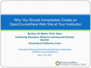 Why You Should Immediately Create an
OpenCourseWare Web Site at Your Institution

               By Gary. W. Matkin, Ph.D., Dean
   Continuing Education, Distance Learning and Summer
                         Session
                University of California, Irvine

     University Professional & Continuing Education Association
                    (UPCEA) Annual Conference
                          April 6-9, 2011
 