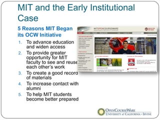 MIT and the Early Institutional
Case
5 Reasons MIT Began
its OCW Initiative
1.   To advance education
     and widen access
2.   To provide greater
     opportunity for MIT
     faculty to see and reuse
     each other’s work
3.   To create a good record
     of materials
4.   To increase contact with
     alumni
5.   To help MIT students
     become better prepared
 