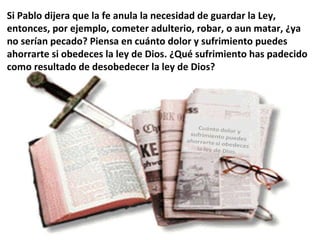 Si Pablo dijera que la fe anula la necesidad de guardar la Ley, entonces, por ejemplo, cometer adulterio, robar, o aun matar, ¿ya no serían pecado? Piensa en cuánto dolor y sufrimiento puedes ahorrarte si obedeces la ley de Dios. ¿Qué sufrimiento has padecido como resultado de desobedecer la ley de Dios? 