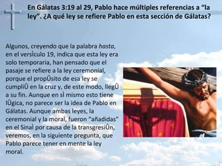 En Gálatas 3:19 al 29, Pablo hace múltiples referencias a “la ley”. ¿A qué ley se refiere Pablo en esta sección de Gálatas? Algunos, creyendo que la palabra  hasta , en el versículo 19, indica que esta ley era solo temporaria, han pensado que el pasaje se refiere a la ley ceremonial, porque el propósito de esa ley se cumplió en la cruz y, de este modo, llegó a su fin. Aunque en sí mismo esto tiene lógica, no parece ser la idea de Pablo en Gálatas. Aunque ambas leyes, la ceremonial y la moral, fueron “añadidas” en el Sinaí por causa de la transgresión, veremos, en la siguiente pregunta, que Pablo parece tener en mente la ley moral. 