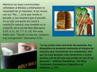 Mientras las leyes ceremoniales señalaban al Mesías y enfatizaban la necesidad de un Salvador, la ley moral, con sus “No...”, es la que revela el pecado, y nos muestra que el pecado no es solo una parte de nuestra condición natural, sino también es la violación de la ley de Dios (Romanos 3:20; 5:13, 20; 7:7, 8, 13). Por esto, Pablo dice: “Donde no hay ley, tampoco hay transgresión” (Romanos 4:15). “ La Ley actúa como una lente de aumento. Ese dispositivo no aumenta realmente el número de manchas que contaminan una vestimenta, sino que las hace destacar más claramente y revela muchas más de las que uno puede ver con el ojo desnudo”. –William Hendriksen, The New Testament Commentary, Exposition on Galatians, p. 141. 