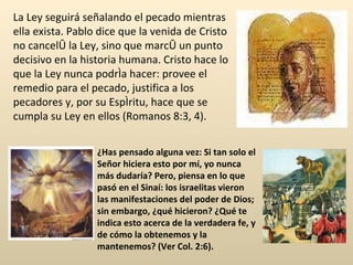 La Ley seguirá señalando el pecado mientras ella exista. Pablo dice que la venida de Cristo no canceló la Ley, sino que marcó un punto decisivo en la historia humana. Cristo hace lo que la Ley nunca podría hacer: provee el remedio para el pecado, justifica a los pecadores y, por su Espíritu, hace que se cumpla su Ley en ellos (Romanos 8:3, 4). ¿Has pensado alguna vez: Si tan solo el Señor hiciera esto por mí, yo nunca más dudaría? Pero, piensa en lo que pasó en el Sinaí: los israelitas vieron las manifestaciones del poder de Dios; sin embargo, ¿qué hicieron? ¿Qué te indica esto acerca de la verdadera fe, y de cómo la obtenemos y la mantenemos? (Ver Col. 2:6). 