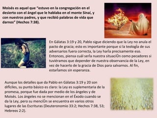 Moisés es aquel que “estuvo en la congregación en el desierto con el ángel que le hablaba en el monte Sinaí, y con nuestros padres, y que recibió palabras de vida que darnos” (Hechos 7:38). En Gálatas 3:19 y 20, Pablo sigue diciendo que la Ley no anula el pacto de gracia; esto es importante porque si la teología de sus adversarios fuera correcta, la Ley haría precisamente eso. Entonces, piensa cuál sería nuestra situación como pecadores si tuviéramos que depender de nuestra observancia de la Ley, en vez de hacerlo de la gracia de Dios para salvarnos. Al fin, estaríamos sin esperanza. Aunque los detalles que da Pablo en Gálatas 3:19 y 20 son difíciles, su punto básico es claro: la Ley es suplementaria de la promesa, porque fue dada por medio de los ángeles y de Moisés. Los ángeles no se mencionan en el Éxodo cuando se da la Ley, pero su mención se encuentra en varios otros lugares de las Escrituras (Deuteronomio 33:2; Hechos 7:38, 53; Hebreos 2:2). 