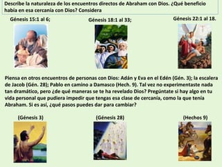 Describe la naturaleza de los encuentros directos de Abraham con Dios. ¿Qué beneficio había en esa cercanía con Dios? Considera Piensa en otros encuentros de personas con Dios: Adán y Eva en el Edén (Gén. 3); la escalera de Jacob (Gén. 28); Pablo en camino a Damasco (Hech. 9). Tal vez no experimentaste nada tan dramático, pero ¿de qué maneras se te ha revelado Dios? Pregúntate si hay algo en tu vida personal que pudiera impedir que tengas esa clase de cercanía, como la que tenía Abraham. Si es así, ¿qué pasos puedes dar para cambiar? Génesis 15:1 al 6;  Génesis 18:1 al 33;  Génesis 22:1 al 18. (Génesis 3)  (Génesis 28) (Hechos 9)  