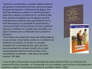 “ Durante su servidumbre, el pueblo había perdido en alto grado el conocimiento de Dios y de los principios del pacto de Abraham. Al libertarlos de Egipto, Dios trató de revelarles su poder y su misericordia para inducirlos a amarlo y a confiar en él. Los llevó al Mar Rojo, donde, perseguidos por los egipcios, parecía imposible que escaparan, para que pudieran ver su total desamparo y su necesidad de ayuda divina; y entonces los libró. Así se llenaron de amor y gratitud hacia él, y confiaron en su poder para ayudarlos. Los ligó a sí mismo como su libertador de la esclavitud temporal. “ Pero había una verdad aún mayor que debía grabarse en sus mentes. Como habían vivido en un ambiente de idolatría y corrupción, no tenían un concepto verdadero de la santidad de Dios, de la extrema pecaminosidad de su propio corazón, de su total incapacidad para observar la ley de Dios y de la necesidad de un Salvador. Todo esto se les debía enseñar” (PP 388). “ La ley de Dios, pronunciada con grandiosidad aterradora desde el Sinaí, es el dictamen de condenación para el pecador. Le corresponde a la Ley condenar, pero no hay en ella poder para perdonar o redimir” (Comentarios de Elena G. de White, CBA 6: 1.094). 