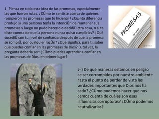 1- Piensa en toda esta idea de las promesas, especialmente las que fueron rotas. ¿Cómo te sentiste acerca de quienes rompieron las promesas que te hicieron? ¿Cuánta diferencia produjo si una persona tenía la intención de mantener sus promesas y luego no pudo hacerlo o decidió otra cosa, o si te diste cuenta de que la persona nunca quiso cumplirlas? ¿Qué sucedió con tu nivel de confianza después de que la promesa se rompió, por cualquier razón? ¿Qué significa, para ti, saber que puedes confiar en las promesas de Dios? O, tal vez, la pregunta debería ser: ¿Cómo puedes aprender a confiar en las promesas de Dios, en primer lugar? 2- ¿De qué maneras estamos en peligro de ser corrompidos por nuestro ambiente hasta el punto de perder de vista las verdades importantes que Dios nos ha dado? ¿Cómo podemos hacer que nos demos cuenta de cuáles son esas influencias corruptoras? ¿Cómo podemos neutralizarlas? 