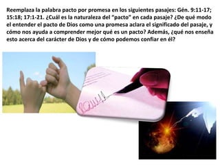 Reemplaza la palabra pacto por promesa en los siguientes pasajes: Gén. 9:11-17; 15:18; 17:1-21. ¿Cuál es la naturaleza del “pacto” en cada pasaje? ¿De qué modo el entender el pacto de Dios como una promesa aclara el significado del pasaje, y cómo nos ayuda a comprender mejor qué es un pacto? Además, ¿qué nos enseña esto acerca del carácter de Dios y de cómo podemos confiar en él? 