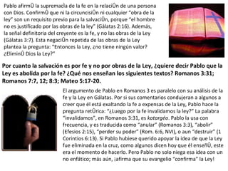 Pablo afirmó la supremacía de la fe en la relación de una persona con Dios. Confirmó que ni la circuncisión ni cualquier “obra de la ley” son un requisito previo para la salvación, porque “el hombre no es justificado por las obras de la ley” (Gálatas 2:16). Además, la señal definitoria del creyente es la fe, y no las obras de la Ley (Gálatas 3:7). Esta negación repetida de las obras de la Ley plantea la pregunta: “Entonces la Ley, ¿no tiene ningún valor? ¿Eliminó Dios la Ley?” Por cuanto la salvación es por fe y no por obras de la Ley, ¿quiere decir Pablo que la Ley es abolida por la fe? ¿Qué nos enseñan los siguientes textos? Romanos 3:31; Romanos 7:7, 12; 8:3; Mateo 5:17-20. El argumento de Pablo en Romanos 3 es paralelo con su análisis de la fe y la Ley en Gálatas. Por si sus comentarios condujeran a algunos a creer que él está exaltando la fe a expensas de la Ley, Pablo hace la pregunta retórica: “¿Luego por la fe invalidamos la ley?” La palabra “invalidamos”, en Romanos 3:31, es  katargéo . Pablo la usa con frecuencia, y es traducida como “anular” (Romanos 3:3), “abolir” (Efesios 2:15), “perder su poder” (Rom. 6:6, NVI), o aun “destruir” (1 Corintios 6:13). Si Pablo hubiese querido apoyar la idea de que la Ley fue eliminada en la cruz, como algunos dicen hoy que él enseñó, este era el momento de hacerlo. Pero Pablo no solo niega esa idea con un no enfático; más aún, ¡afirma que su evangelio “confirma” la Ley! 