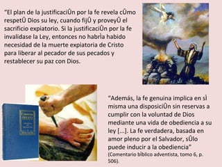“ El plan de la justificación por la fe revela cómo respetó Dios su ley, cuando fijó y proveyó el sacrificio expiatorio. Si la justificación por la fe invalidase la Ley, entonces no habría habido necesidad de la muerte expiatoria de Cristo para liberar al pecador de sus pecados y restablecer su paz con Dios. “ Además, la fe genuina implica en sí misma una disposición sin reservas a cumplir con la voluntad de Dios mediante una vida de obediencia a su ley [...]. La fe verdadera, basada en amor pleno por el Salvador, sólo puede inducir a la obediencia”  (Comentario bíblico adventista, tomo 6, p. 506). 