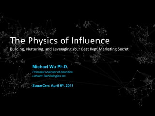 The Physics of Influence
Building, Nurturing, and Leveraging Your Best Kept Marketing Secret



            Michael Wu Ph.D.
            Principal Scientist of Analytics
            Lithium Technologies Inc.


            SugarCon: April 6th, 2011




                                          ‐1‐   | 16:14               @mich8elwu
 