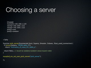 Choosing a server
       [myapp]
       master[]=192.168.1.120
       slave[]=192.168.1.121
       slave[]=192.168.1.122
       pick[]=user
       pick[]=random




<?php

function pick_server($connected_host, $query, $master, $slaves, $last_used_connection) {
 if (stristr($query, “FROM table_a”))
   return “hostname_of_slave_for_table_a”;

    return NULL; // resort to random/random-once/round-robin
}

mysqlnd_ms_set_user_pick_server(“pick_server”);

?>
 