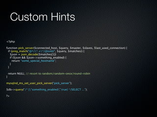 Custom Hints

<?php

function pick_server($connected_host, $query, $master, $slaves, $last_used_connection) {
  if (preg_match("@^/*.+*/@ismU", $query, $matches)) {
    $json = json_decode($matches[1])
    if ($json && $json->something_enabled) {
      return “some_special_hostname”;
    }
  }

  return NULL; // resort to random/random-once/round-robin
}

mysqlnd_ms_set_user_pick_server(“pick_server”);

$db->query(“/* {“something_enabled”:true} */SELECT ...”);

?>
 