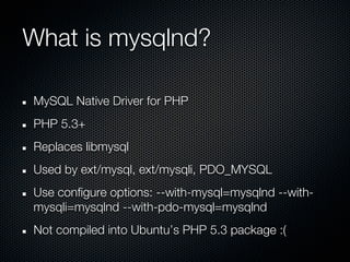 What is mysqlnd?

MySQL Native Driver for PHP
PHP 5.3+
Replaces libmysql
Used by ext/mysql, ext/mysqli, PDO_MYSQL
Use configure options: --with-mysql=mysqlnd --with-
mysqli=mysqlnd --with-pdo-mysql=mysqlnd
Not compiled into Ubuntu’s PHP 5.3 package :(
 