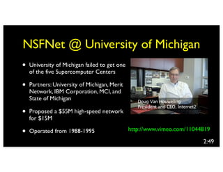 NSFNet @ University of Michigan
•   University of Michigan failed to get one
    of the ﬁve Supercomputer Centers

•   Partners: University of Michigan, Merit
    Network, IBM Corporation, MCI, and
    State of Michigan

•   Proposed a $55M high-speed network
    for $15M

•   Operated from 1988-1995                    http://www.vimeo.com/11044819

                                                                         2:49
 