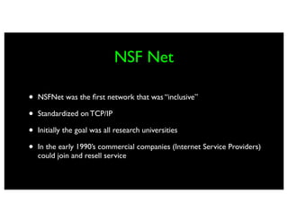 NSF Net

•   NSFNet was the ﬁrst network that was “inclusive”

•   Standardized on TCP/IP

•   Initially the goal was all research universities

•   In the early 1990’s commercial companies (Internet Service Providers)
    could join and resell service
 