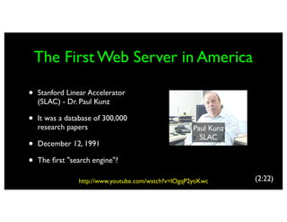The First Web Server in America

•   Stanford Linear Accelerator
    (SLAC) - Dr. Paul Kunz

•   It was a database of 300,000
    research papers                                  Paul Kunz
                                                       SLAC
•   December 12, 1991

•   The ﬁrst "search engine"?

                http://www.youtube.com/watch?v=lOgqP2yoKwc       (2:22)
 