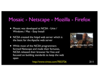 Mosaic - Netscape - Mozilla - Firefox
•   Mosaic was developed at NCSA - Unix /
    Windows / Mac - Easy Install

•   NCSA created the httpd web server which is
    the basic for the Apache web server

•   While most of the NCSA programmers               Joseph Hardin, UM
    formed Netscape and made their fortunes,
    NCSA released their browser for free and
    focused on building standards to keep the web
    open
                      http://www.vimeo.com/7053726                 3:11
 