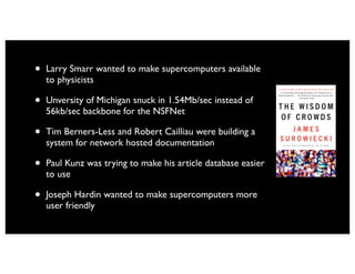 •   Larry Smarr wanted to make supercomputers available
    to physicists

•   Unversity of Michigan snuck in 1.54Mb/sec instead of
    56kb/sec backbone for the NSFNet

•   Tim Berners-Less and Robert Cailliau were building a
    system for network hosted documentation

•   Paul Kunz was trying to make his article database easier
    to use

•   Joseph Hardin wanted to make supercomputers more
    user friendly
 