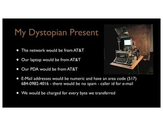 My Dystopian Present
•   The network would be from AT&T

•   Our laptop would be from AT&T

•   Our PDA would be from AT&T

•   E-Mail addresses would be numeric and have an area code (517)
    684-0982-4016 - there would be no spam - caller id for e-mail

•   We would be charged for every byte we transferred
 