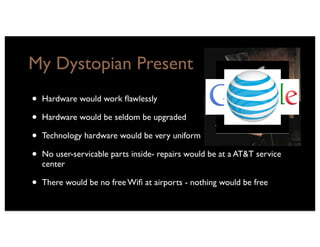 My Dystopian Present
•   Hardware would work ﬂawlessly

•   Hardware would be seldom be upgraded

•   Technology hardware would be very uniform

•   No user-servicable parts inside- repairs would be at a AT&T service
    center

•   There would be no free Wiﬁ at airports - nothing would be free
 