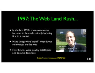 1997: The Web Land Rush...

•   In the late 1990’s there were many
    fortunes to be made - simply by being
    ﬁrst in a market

•   Many things were “novel” when it was
    re-invented on the web

•   New brands were quickly established
    and became dominant
                           http://www.vimeo.com/7048422
                                                          1:49
 