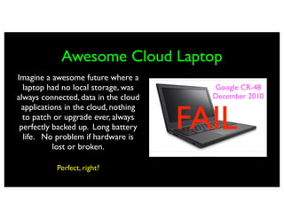 Awesome Cloud Laptop
Imagine a awesome future where a
  laptop had no local storage, was      Google CR-48
always connected, data in the cloud     December 2010


                                      FAIL
 applications in the cloud, nothing
  to patch or upgrade ever, always
 perfectly backed up. Long battery
  life. No problem if hardware is
           lost or broken.

           Perfect, right?
 