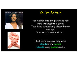 You're So Vain
 You walked into the party like you
     were walking into a yacht.
Your hand strategically placed below
             one eye.
    Your scarf it was apricot....


   I had some dreams, they were
        clouds in my pocket
         clouds in my coffee
     Clouds in my pocket, and...
      Clouds in my coffee, and...
 
