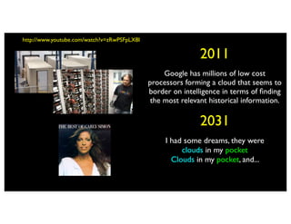 http://www.youtube.com/watch?v=zRwPSFpLX8I

                                                             2011
                                                  Google has millions of low cost
                                             processors forming a cloud that seems to
                                             border on intelligence in terms of ﬁnding
                                              the most relevant historical information.

                                                             2031
                                                  I had some dreams, they were
                                                       clouds in my pocket
                                                    Clouds in my pocket, and...
 