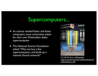 Supercomputers...

•   As science needed faster and faster
    computers, more universities asked
    for their own Multimillion dollar
    supercomputer

•   The National Science Foundation
    asked, “Why not buy a few
    supercomputers, and build up a
    national shared network?”
                                          CC: BY-SA: Rama (Wikipedia)
                                          http://creativecommons.org/licenses/by-sa/
                                          2.0/fr/deed.en_GB
 