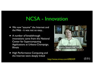 NCSA - Innovation
•   We now “assume” the Internet and
    the Web - it was not so easy...

•   A number of breakthrough
    innovations came from the National
    Center for Supercomputing
    Applications at Urbana-Champaign,
    Illinois                                   Larry Smarr, NCSA

•   High Performance Computing and
    the Internet were deeply linked
                                    http://www.vimeo.com/6982439   (2:51)
 