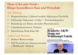 These 4: der gute Verrat –
Bürger kontrollieren Staat und Wirtschaft
Z.B. Wikileaks
! Kriegsverbrechen: Collateral murder, Afghanistan Protokolle
! Schmutzige Diplomatie: „Cables“ – Botschaftsdepechen
! Bestechung von Ärzten: deutscher Pharmakonzern
! Umweltschweinereien: Trafigura
! Steuerbetrug: Bank Julius Bär
Andere Leak Beispiele:
! Berliner Wasserverträge
! BDI Protokoll zum Atommoratorium
/ Wahlkampf - Brüderle