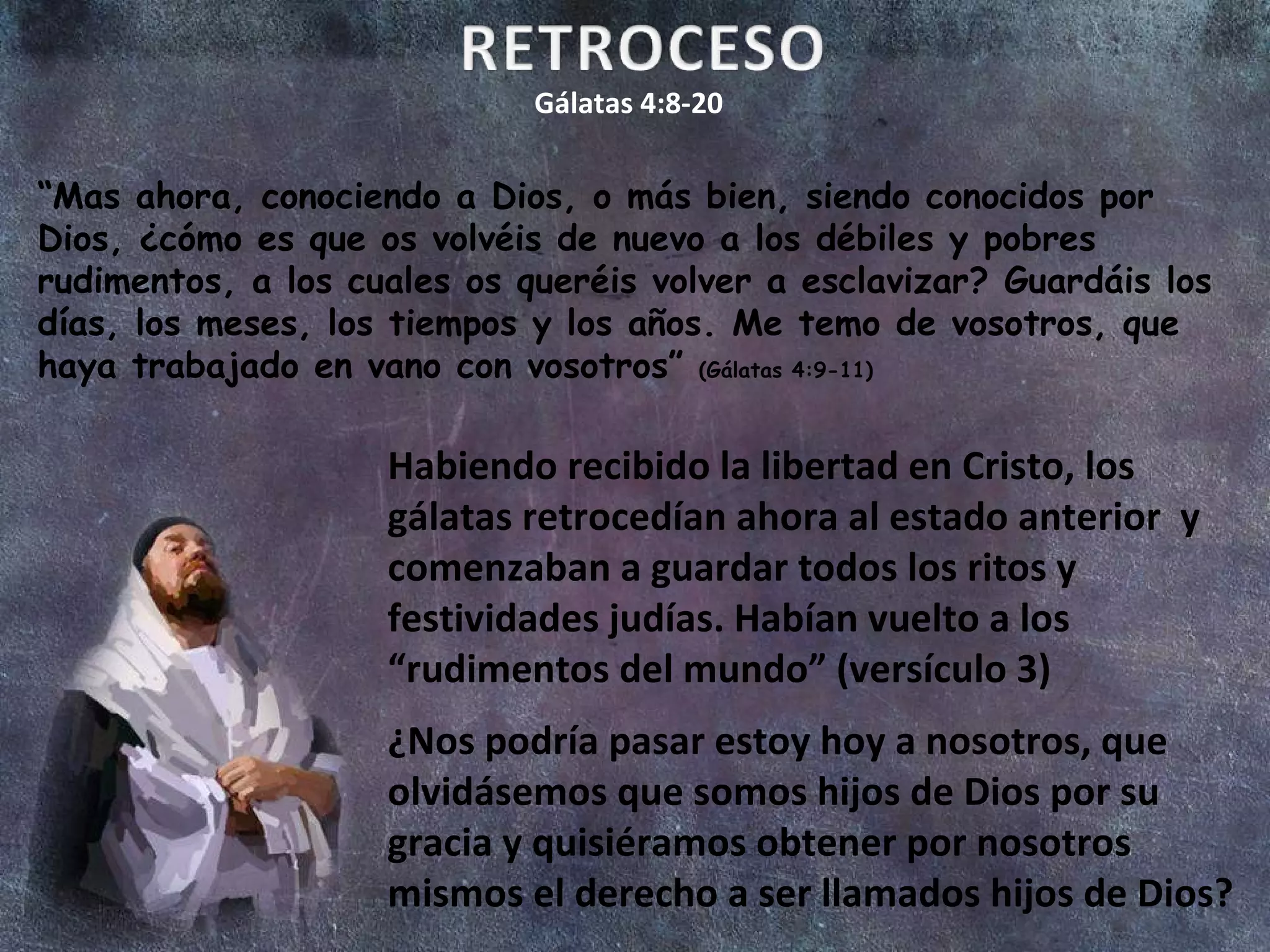 Gálatas 4:8-20 “ Mas ahora, conociendo a Dios, o más bien, siendo conocidos por Dios, ¿cómo es que os volvéis de nuevo a los débiles y pobres rudimentos, a los cuales os queréis volver a esclavizar? Guardáis los días, los meses, los tiempos y los años. Me temo de vosotros, que haya trabajado en vano con vosotros”  (Gálatas 4:9-11) Habiendo recibido la libertad en Cristo, los gálatas retrocedían ahora al estado anterior  y comenzaban a guardar todos los ritos y festividades judías. Habían vuelto a los “rudimentos del mundo” (versículo 3) ¿Nos podría pasar estoy hoy a nosotros, que olvidásemos que somos hijos de Dios por su gracia y quisiéramos obtener por nosotros mismos el derecho a ser llamados hijos de Dios? 