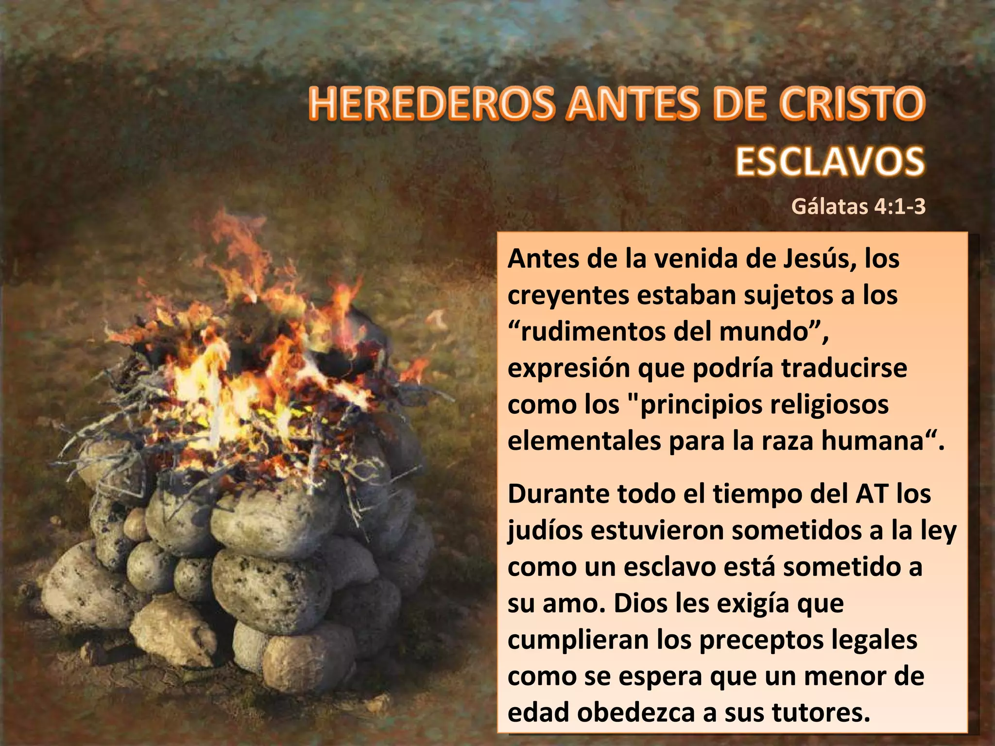 Gálatas 4:1-3 Antes de la venida de Jesús, los creyentes estaban sujetos a los “rudimentos del mundo”, expresión que podría traducirse como los "principios religiosos elementales para la raza humana“. Durante todo el tiempo del AT los judíos estuvieron sometidos a la ley como un esclavo está sometido a su amo. Dios les exigía que cumplieran los preceptos legales como se espera que un menor de edad obedezca a sus tutores. 
