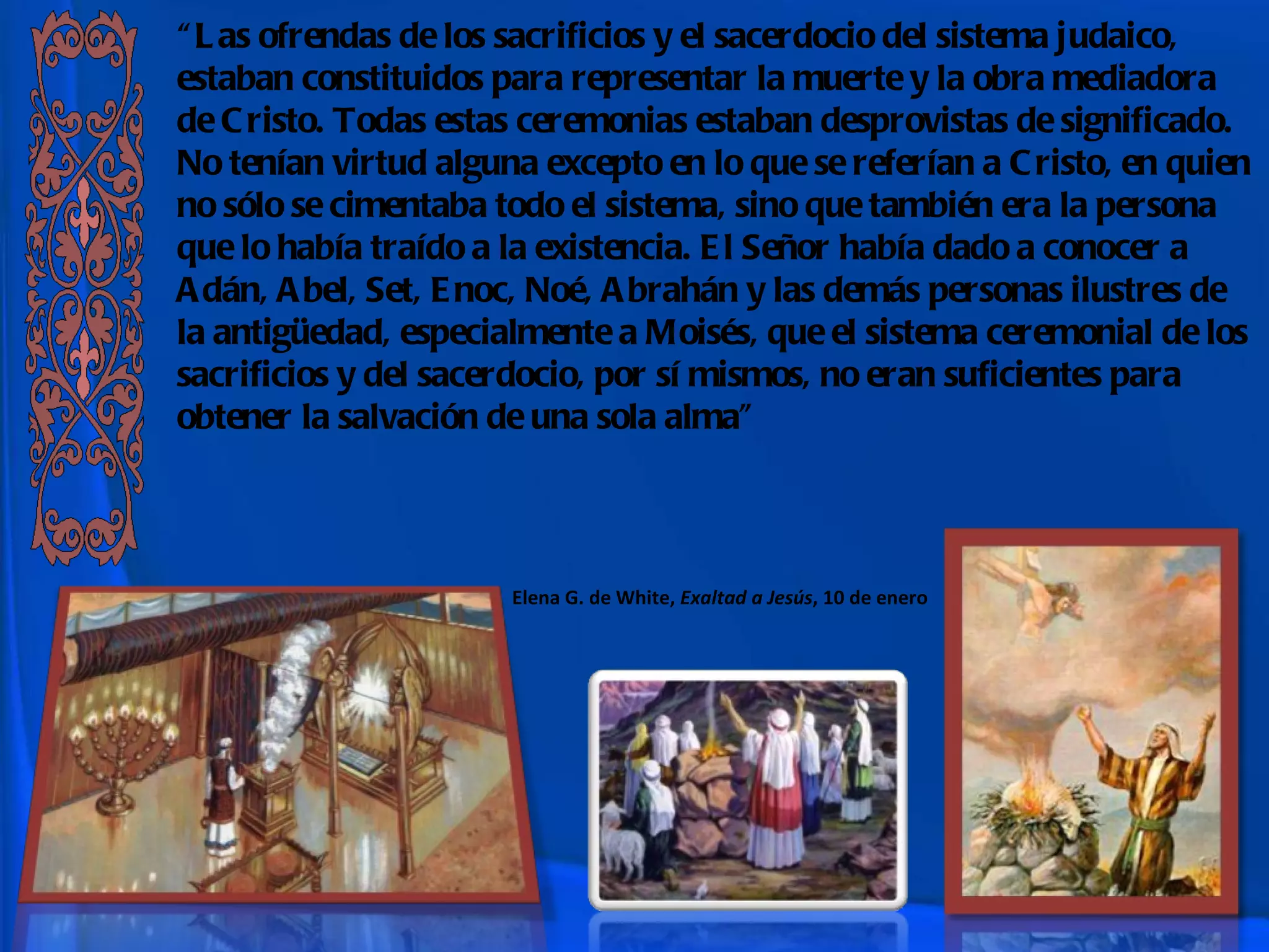 “ Las ofrendas de los sacrificios y el sacerdocio del sistema judaico, estaban constituidos para representar la muerte y la obra mediadora de Cristo. Todas estas ceremonias estaban desprovistas de significado. No tenían virtud alguna excepto en lo que se referían a Cristo, en quien no sólo se cimentaba todo el sistema, sino que también era la persona que lo había traído a la existencia. El Señor había dado a conocer a Adán, Abel, Set, Enoc, Noé, Abrahán y las demás personas ilustres de la antigüedad, especialmente a Moisés, que el sistema ceremonial de los sacrificios y del sacerdocio, por sí mismos, no eran suficientes para obtener la salvación de una sola alma” Elena G. de White,  Exaltad a Jesús , 10 de enero 