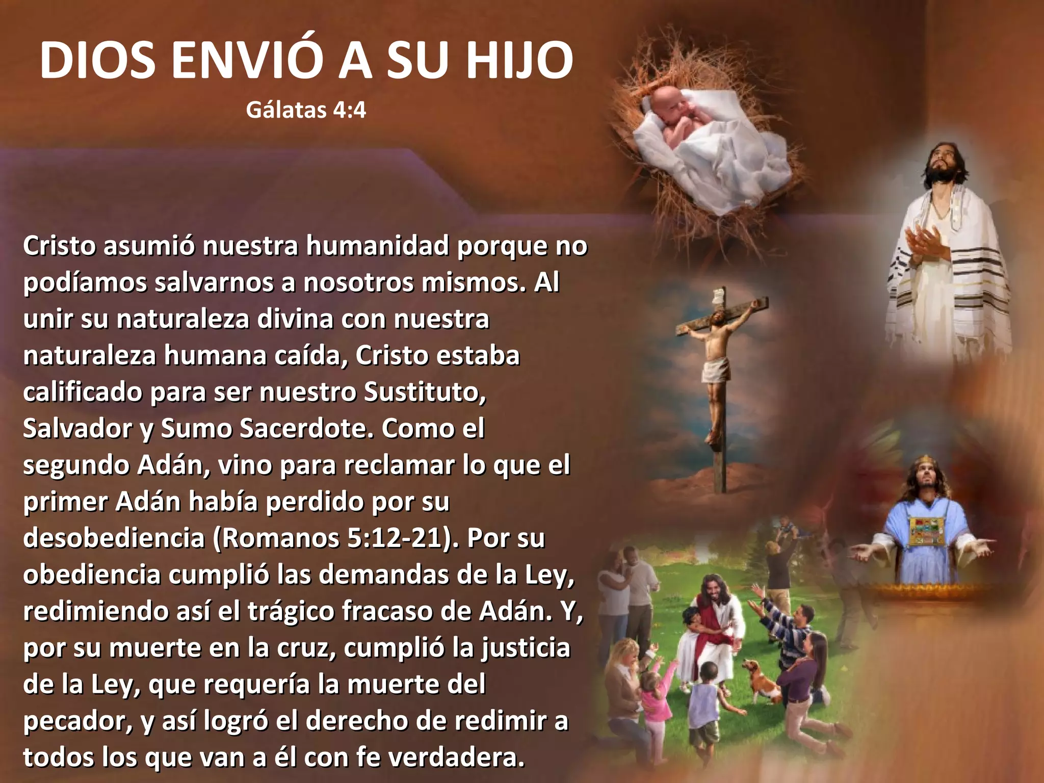 DIOS ENVIÓ A SU HIJO Gálatas 4:4 Cristo asumió nuestra humanidad porque no podíamos salvarnos a nosotros mismos. Al unir su naturaleza divina con nuestra naturaleza humana caída, Cristo estaba calificado para ser nuestro Sustituto, Salvador y Sumo Sacerdote. Como el segundo Adán, vino para reclamar lo que el primer Adán había perdido por su desobediencia (Romanos 5:12-21). Por su obediencia cumplió las demandas de la Ley, redimiendo así el trágico fracaso de Adán. Y, por su muerte en la cruz, cumplió la justicia de la Ley, que requería la muerte del pecador, y así logró el derecho de redimir a todos los que van a él con fe verdadera. 