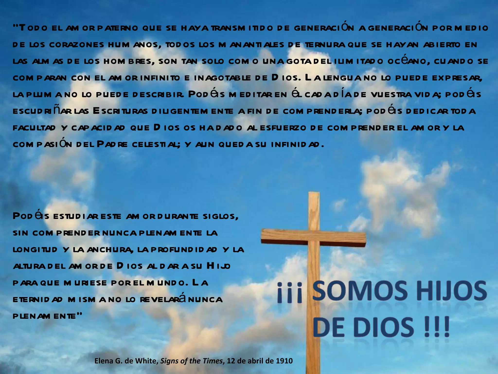 “ Todo el amor paterno que se haya transmitido de generación a generación por medio de los corazones humanos, todos los manantiales de ternura que se hayan abierto en las almas de los hombres, son tan solo como una gota del ilimitado océano, cuando se comparan con el amor infinito e inagotable de Dios. La lengua no lo puede expresar, la pluma no lo puede describir. Podéis meditar en él cada día de vuestra vida; podéis escudriñar las Escrituras diligentemente a fin de comprenderla; podéis dedicar toda facultad y capacidad que Dios os ha dado al esfuerzo de comprender el amor y la compasión del Padre celestial; y aun queda su infinidad.  Elena G. de White,  Signs of the Times , 12 de abril de 1910 Podéis estudiar este amor durante siglos, sin comprender nunca plenamente la longitud y la anchura, la profundidad y la altura del amor de Dios al dar a su Hijo para que muriese por el mundo. La eternidad misma no lo revelará nunca plenamente” 