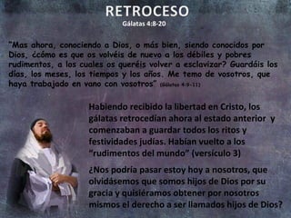 Gálatas 4:8-20 “ Mas ahora, conociendo a Dios, o más bien, siendo conocidos por Dios, ¿cómo es que os volvéis de nuevo a los débiles y pobres rudimentos, a los cuales os queréis volver a esclavizar? Guardáis los días, los meses, los tiempos y los años. Me temo de vosotros, que haya trabajado en vano con vosotros”  (Gálatas 4:9-11) Habiendo recibido la libertad en Cristo, los gálatas retrocedían ahora al estado anterior  y comenzaban a guardar todos los ritos y festividades judías. Habían vuelto a los “rudimentos del mundo” (versículo 3) ¿Nos podría pasar estoy hoy a nosotros, que olvidásemos que somos hijos de Dios por su gracia y quisiéramos obtener por nosotros mismos el derecho a ser llamados hijos de Dios? 