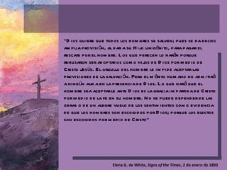 “ Dios quiere que todos los hombres se salven; pues se ha hecho amplia provisión, al dar a su Hijo unigénito, para pagar el rescate por el hombre. Los que perecen lo harán porque rehusaron ser adoptados como hijos de Dios por medio de Cristo Jesús. El orgullo del hombre le impide aceptar las provisiones de la salvación. Pero el mérito humano no admitirá a ningún alma en la presencia de Dios. Lo que hará que el hombre sea aceptable ante Dios es la gracia impartida de Cristo por medio de la fe en su nombre. No se puede depender de las obras o de un alegre vuelo de los sentimientos como evidencia de que los hombres son escogidos por Dios; porque los electos son escogidos por medio de Cristo” Elena G. de White,  Signs of the Times , 2 de enero de 1893 